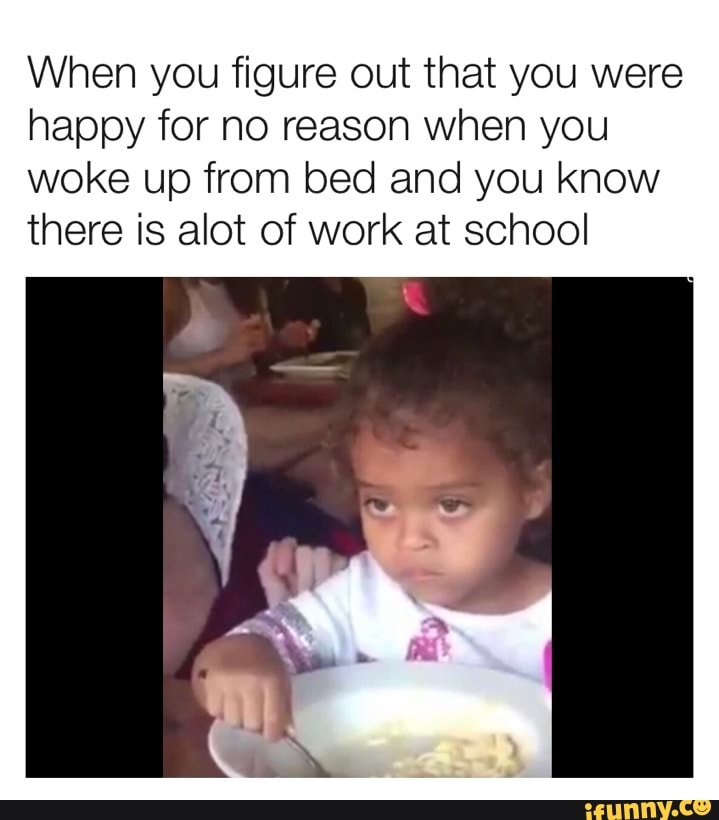When you figure out that you were
happy for no reason when you
woke up from bed and you know
there is alot of work at school