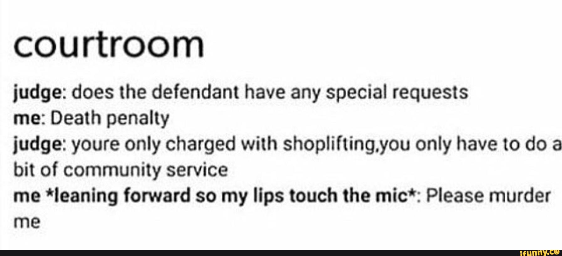COU rtroom
judge: does the defendant have any special requests
me: Death penalty
judge: youre only charged with shopliftingyou only have to do a
bit of community service
me *leanlng forward so my lips touch the míc*: Please murder
me
