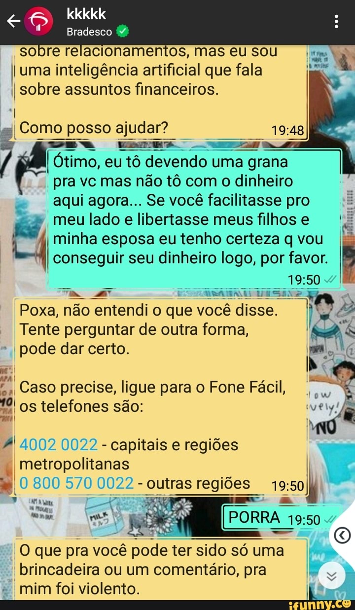 kkkkk
Bradesco
sobre relacionamentos, mas eu sou
I uma inteligência artificial que fala
I sobre assuntos financeiros.
sI Como posso ajudar? o. meme
I Ótimo, eu tô devendo uma grana
pra vc mas não tô com o dinheiro aqui agora... Se você facilitasse pro meu lado e libertasse meus filhos minha esposa eu tenho certeza q vou
I conseguir seu dinheiro logo, por favor.
Poxa, não entendi o que você ê disse.
Tente perguntar de outra forma,
I pode dar certo.
APA I . V..
I Caso precise, ligue para o Fone Fácil, os telefones são:
4002 0022 - capitais e regiões metropolitanas
I 800 570 22 - outras regiões
PORRA
'O que pra você pode ter pode sido sido só uma.
I brincadeira ou um comentário, pra mim foi violento.