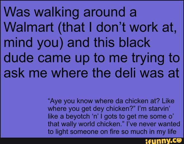 Was walking around a
Walmart (that I don't work at,
mind you) and this black
dude came up to me trying to
ask me where the deli was at
"Aye you know where da chicken at? Like
where you get dey chicken?" I'm starvin'
like a beyotch 'n' I gots to get me some o'
that wally world chicken." I've never wanted
to light someone on fire so much in my life