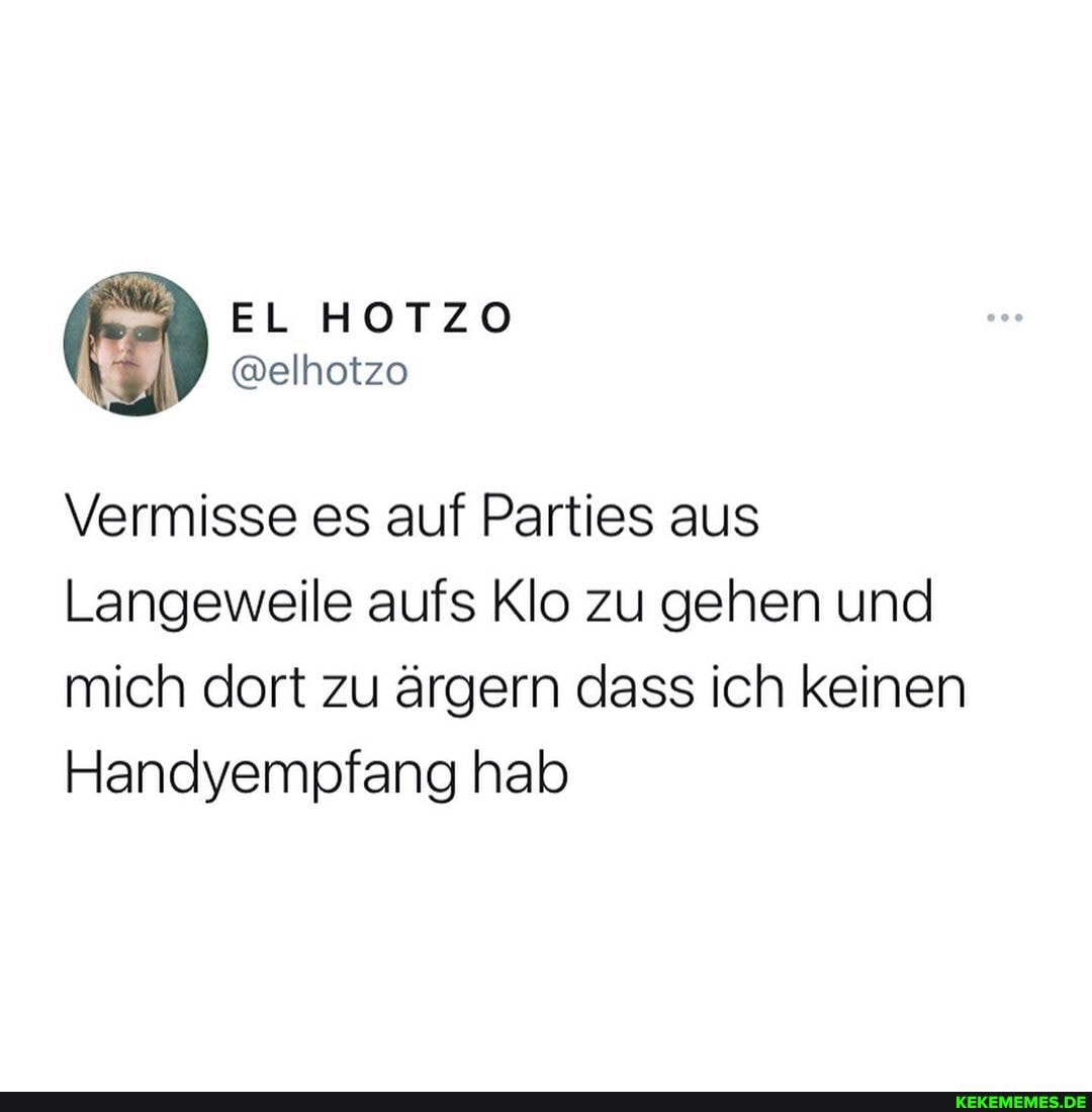 EL HOTZO
Vermisse es auf Parties aus
Langeweile aufs Klo zu gehen und mich dort zu ärgern dass ich keinen
Handyempfang hab