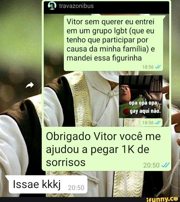 travazonibus
Vitor sem querer eu entrei em um grupo lgbt (que eu tenho que participar por causa da minha família) e I mandei essa figurinha
opa opa opa;..
epas.
gay aqui não.
Obrigado Vitor Vi você me ajudou a pegar de sorrisos
Issae kkkj