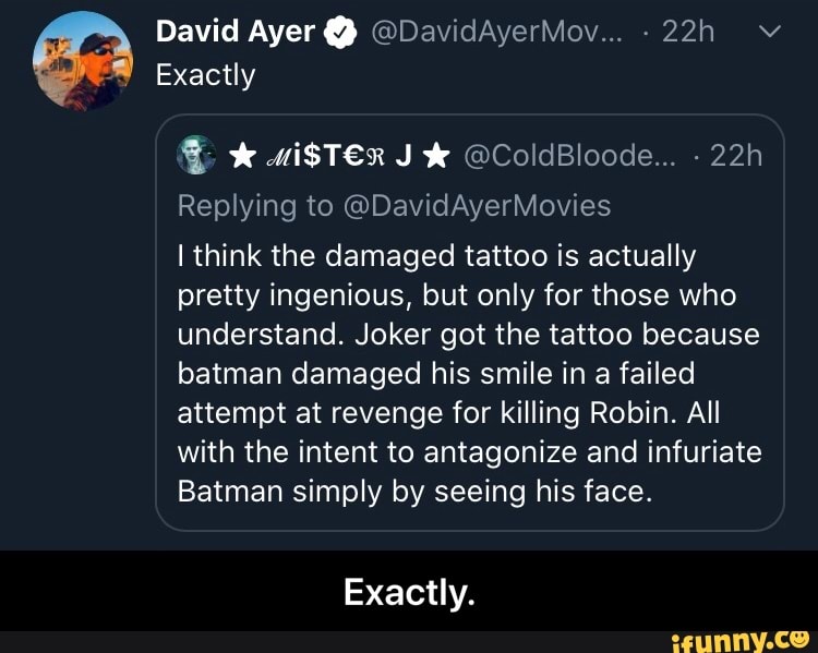9 Exactly
Replying to @DavidAyerMovies
I think the damaged tattoo is actually
pretty ingenious, but only for those who
understand. Joker got the tattoo because
batman damaged his smile in a failed
attempt at revenge for killing Robin. All
with the intent to antagonize and infuriate
Batman simply by seeing his face.
Exactly. - Exactly.