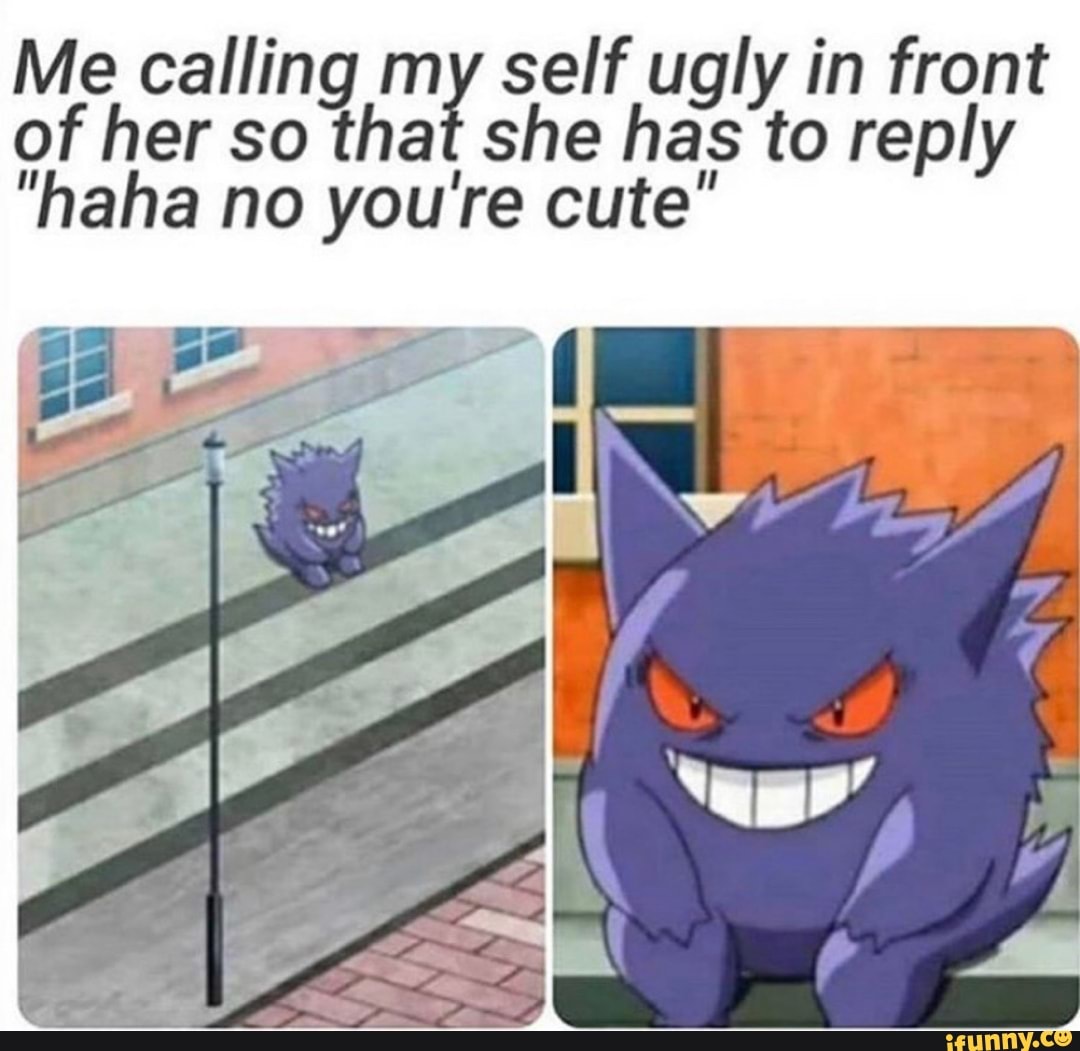 Me calling my self ugly in front
of her so that she has to reply
"haha no you're cute"