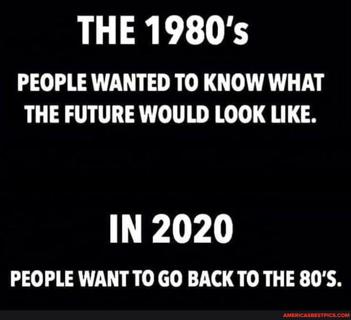 THE 1980's
PEOPLE WANTED TO KNOW WHAT THE FUTURE WOULD LOOK LIKE.
IN 2020
PEOPLE WANT TO GO BACK TO THE 80'S.
