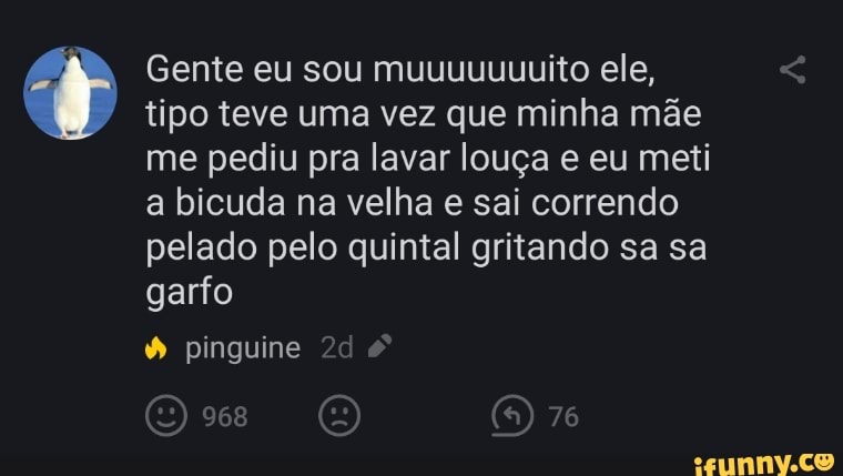 Gente eu sou muuuuuuuito ele, tipo teve uma vez que minha mãe me pediu pra lavar louça e eu meti a bicuda na velha e sai correndo pelado pelo quintal gritando sa sa garfo
pinguine
968 (n) 76
