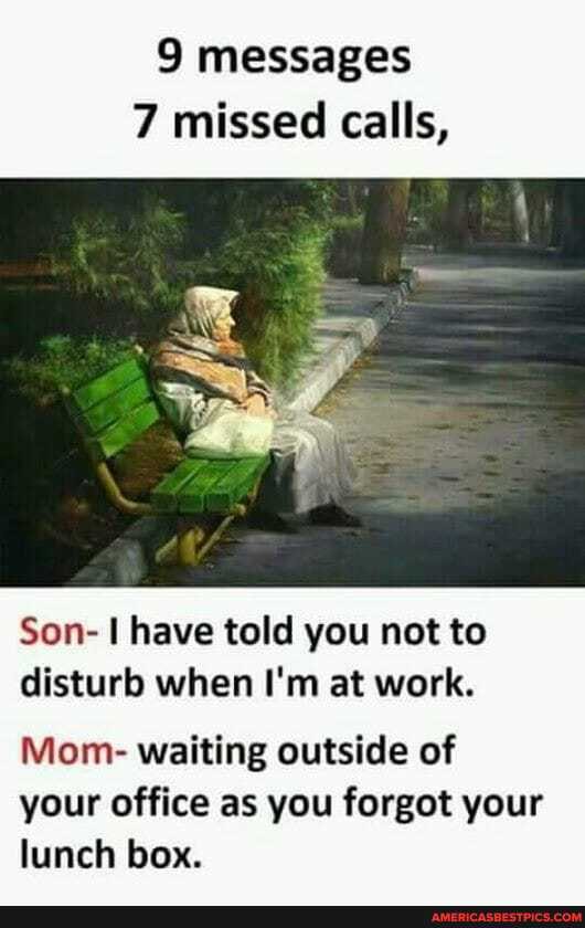 9 messages
7 missed calls,
Son- have told you not to disturb when I'm at work.
Mom- waiting outside of your office as you forgot your lunch box.