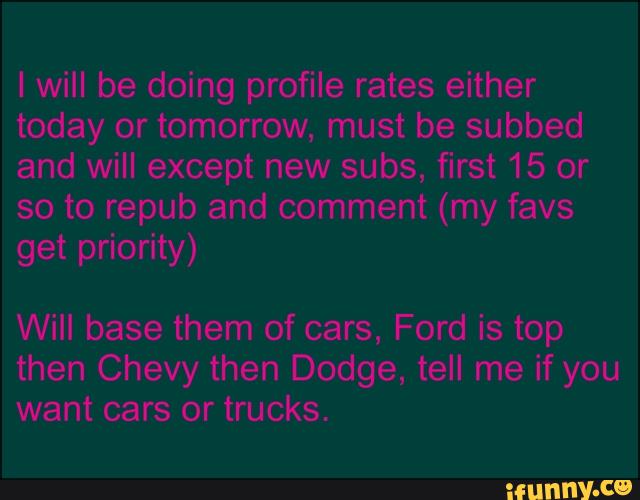 I will be doing profile rates either
today or tomorrow, must be subbed
and will except new subs, first 15 or
so to repub and comment (my favs
get priority)
Will base them of cars, Ford is top
then Chevy then Dodge, tell me if you
want cars or trucks.