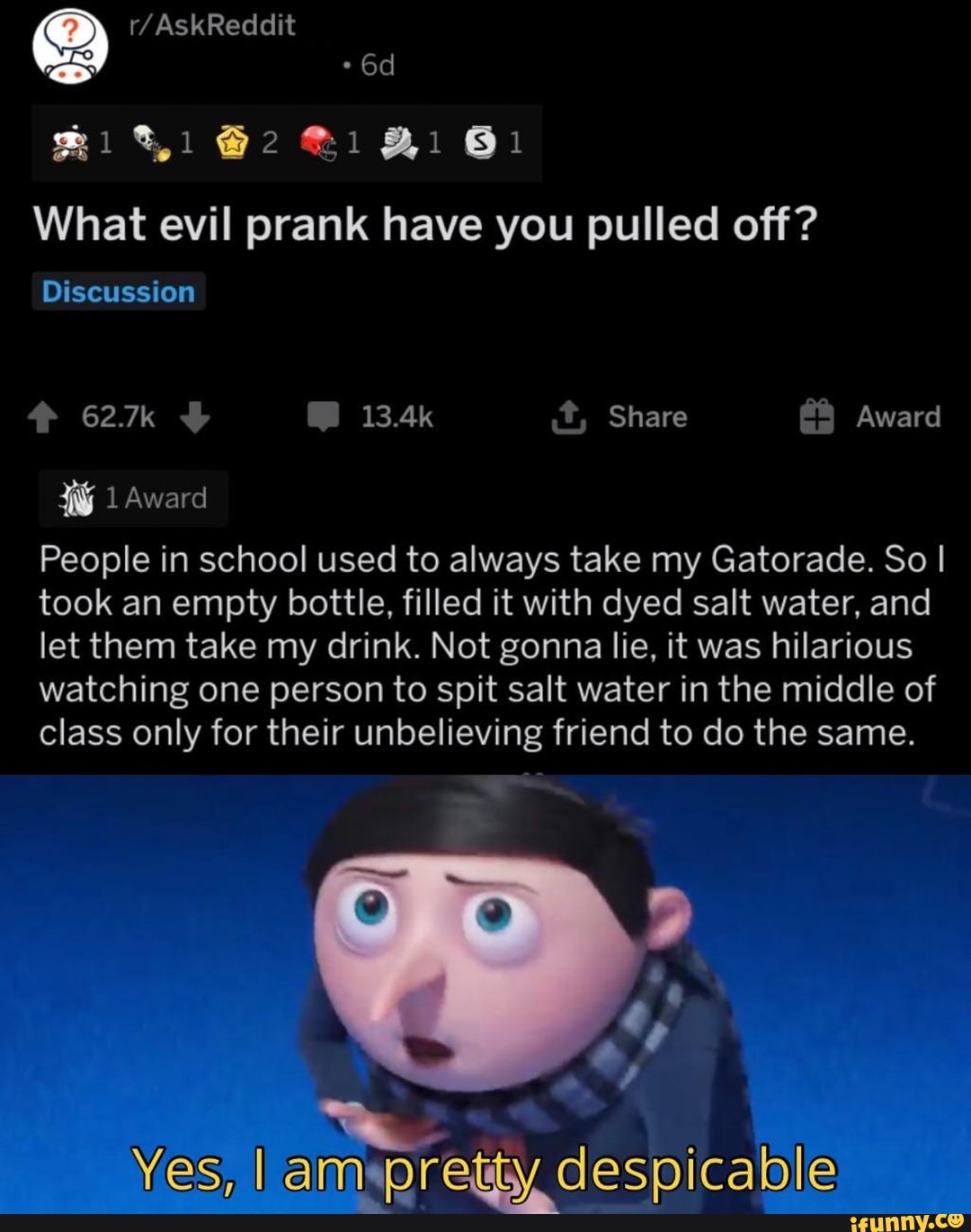 SIN A s El
What evil prank have you pulled off?
Discussion
ENTE
People in school used to always take my Gatorade. So I
took an empty bottle, filled it with dyed salt water, and
let them take my drink. Not gonna lie, it was hilarious
watching one person to spit salt water in the middle of
class only for their unbelieving friend to do the same.