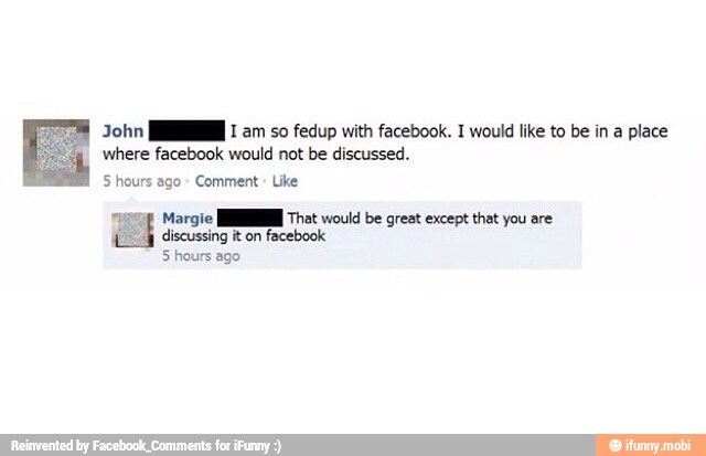 John MN 1 am so fedup with facebook. 1 would like to be in a place
where facebook would not be discussed.
5 hours ago Comment
Margie JE That would be great except that you are
discussing it on
facebook
5 hours ago
