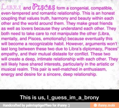 and
(PZS$CES form a congenial, compatible
even-tempered and romantic relationship. This is an honest
coupling that values truth, harmony and beauty within each
other and the world around them. They make great friends
as well as lovers because they understand each other. They
both need to take care to not manipulate the other (Libra,
mentally, and Pisces, emotionally) because eventually this
will become a recognizable habit. However, arguments won't
last long between these two due to Libra's diplomacy, Pisces
empathy, and their mutual distaste for confict. These two
will create a deep, intimate relationship with each other. They
will likely have shared interests, particularly in the artistic or
musical realm. This pair is well-matched in enthusiasm,
energy and desire for a sincere, deep relationship.
This is us, I_guess_im_a_brony - This is us, I_guess_im_a_brony
