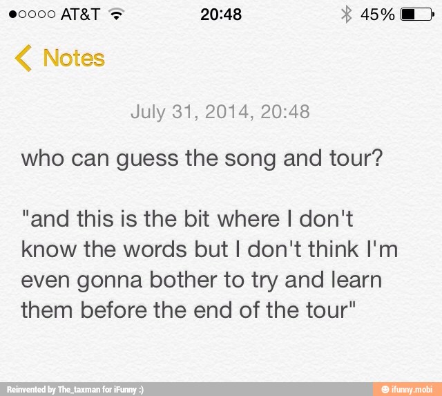 July 31, 2014, 20:48
who can guess the song and tour?
"and this is the bit where I don't
know the words but I don't think I'm
even gonna bother to try and learn
them before the end of the tour"