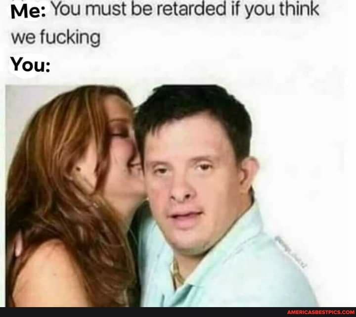 Me: You must be retarded if you think we fucking
You: