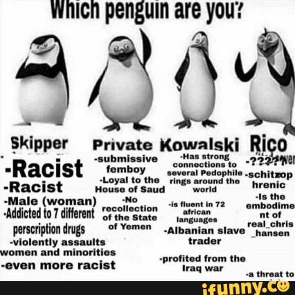 which penguin are you?
484
Skipper Private Kowalski Rico
. submissiv. :Has
"Racist
-Racist House of saua
'Mictedtor feren Gigiegtion ombodime perscription drugs Albanian slave
-violently assaults trader women and minorities
-profited from the
-even more racist
Waq war tiest