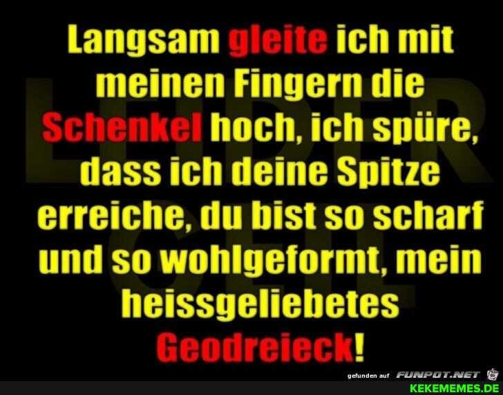 Langsam ich mit meinen Fingern die hoch, ich spüre, dass ich deine Spitze erreiche, du bist so scharf und so wohlgeformt, mein heissgeliebetes