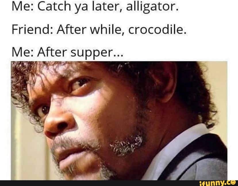 Me: Catch ya later, alligator.
Friend: After while, crocodile.
Me: After supper...