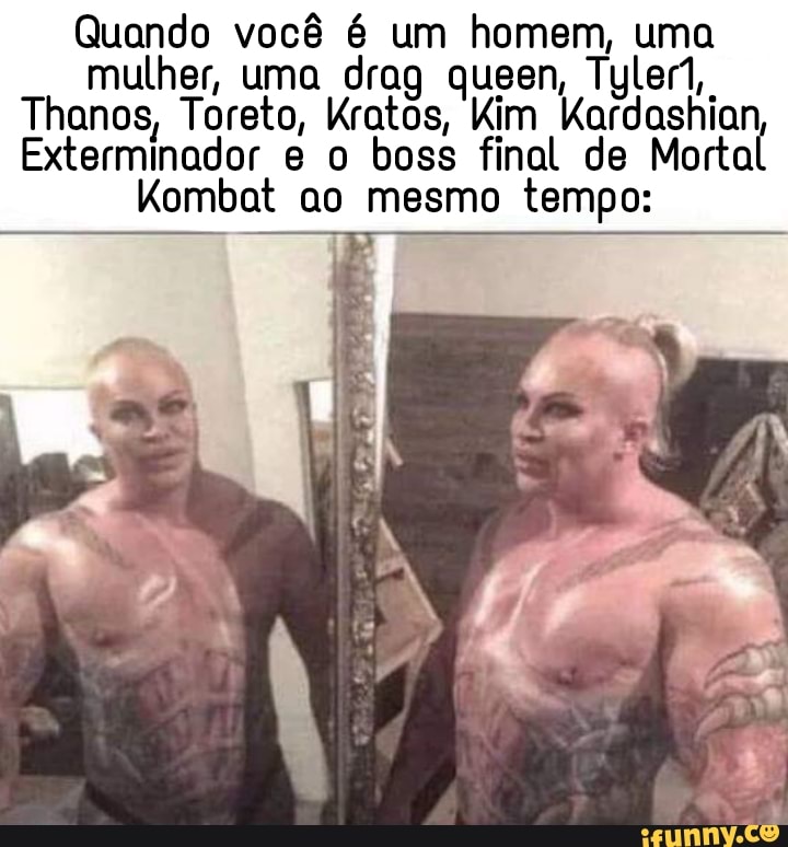 Quando você é um homem, uma mulher, uma drag queen, Tylen,,
Thanos, Toreto, Kratos, Kim Kardashian
Exterminador boss final de Mortal
Kombat ao mesmo tempo: