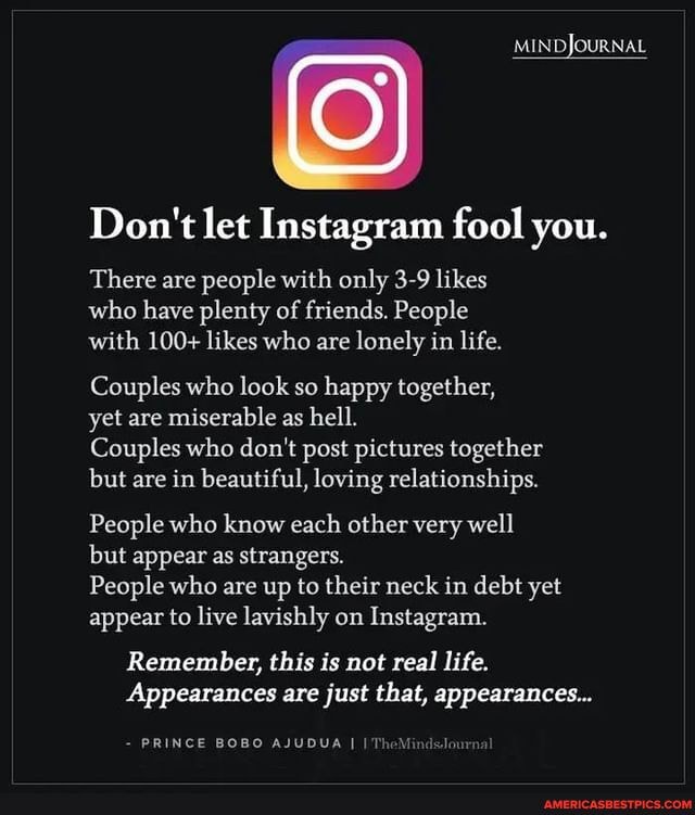 MIN
Don't let Instagram fool you.
There are people with only 3-9 likes who have plenty of friends. People with 100+ likes who are lonely in life.
Couples who look so happy together,
yet are miserable as hell.
Couples who don't post pictures together but are in beautiful, loving relationships.
People who know each other very well
but appear as strangers.
People who are up to their neck in debt yet appear to live lavishly on Instagram.
Remember, this is not real life.
Appearances are just that, appearances...
PRINCE BOBO AJUDUA I TheMindsJoy