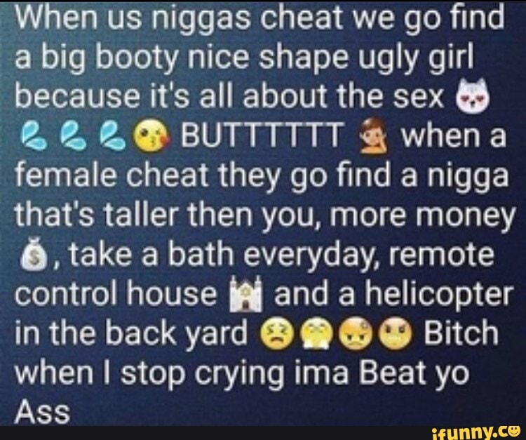 "When us niggas cheat we go find a big booty nice shape ugly girl because it's all about the sex
&2&@&@ BUTTTTIT & whena female cheat they go find a nigga that's taller then you, more money
6, take a bath everyday, remote control house and a helicopter in the back yard @ @ Bitch when I stop crying ima Beat yo