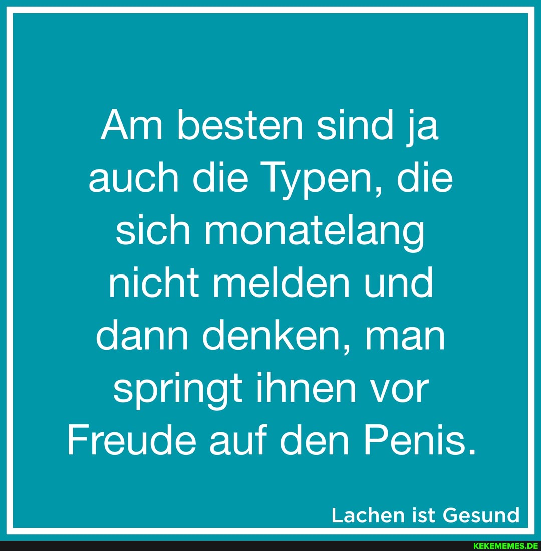 Am besten sind ja auch die Typen, die sich monatelang
nicht melden und
dann denken, man
springt ihnen vor
Freude auf den Penis.
Lachen ist Gesund