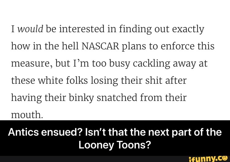I would be interested in finding out exactly
how in the hell NASCAR plans to enforce this
measure, but I'm too busy cackling away at
these white folks losing their shit after
having their binky snatched from their
mouth.
Antics ensued? Isn't that the next part of the
Looney Toons? - Antics ensued? Isn’t that the next part of the Looney Toons?