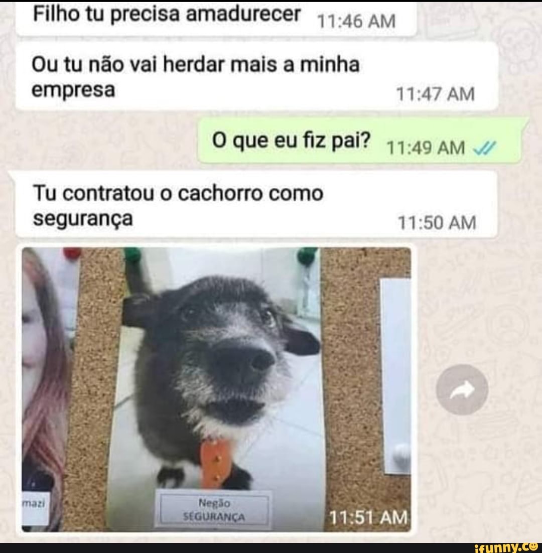 Filho tu precisa amadurecer 4.45 AM
Ou tu não vai herdar mais a minha empresa AM
O que eu fiz pai? AM 4
Tu contratou o cachorro como segurança AM
AM