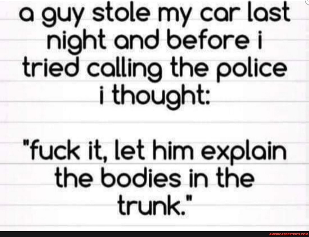 guy stole my car last night and before tried calling the police thought:
"fuck it, let him explain the bodies in the trunk."