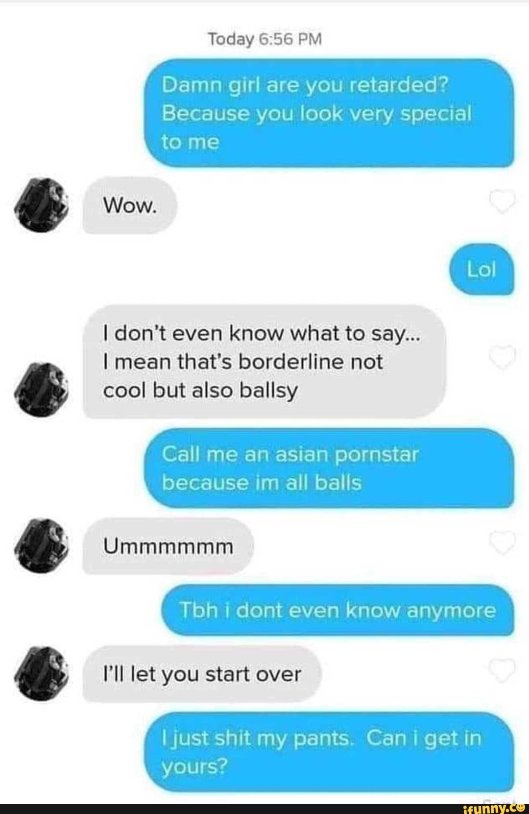 Today PM
Damn girl are you retarded?
Because you look very special to me
Wow.
I don't even know what to say...
I mean that's borderline not cool but also ballsy
Call me an asian pornstar
because im all balls
SS
Ummmmmm
"ll let you start over
OW Oe
I just shit my pants. Can getin
yours?