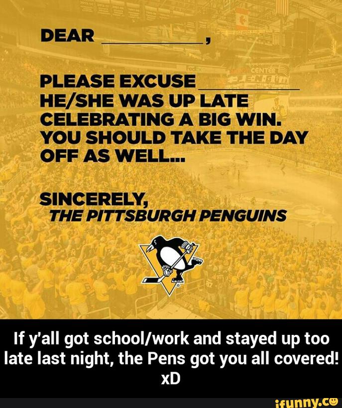 DEAR
,
PLEASE EXCUSE
HE/SHE WAS UP LATE
CELEBRATING A BIG WIN.
YOU SHOULD TAKE THE DAY
OFF AS WELL...
SINCERELY,
THE PITTSBURGH PENGUINS
If y'all got schoollwork and stayed up too
late last night, the Pens got you all covered!
xD - If y'all got school/work and stayed up too late last night, the Pens got you all covered! xD