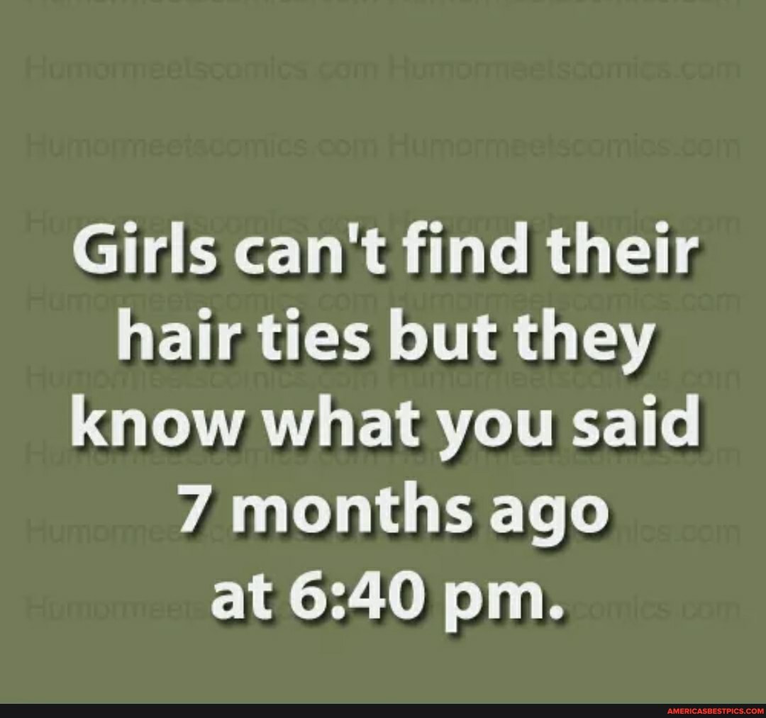 Girls can't find their hair ties but they know what you said
7 months ago at pm.