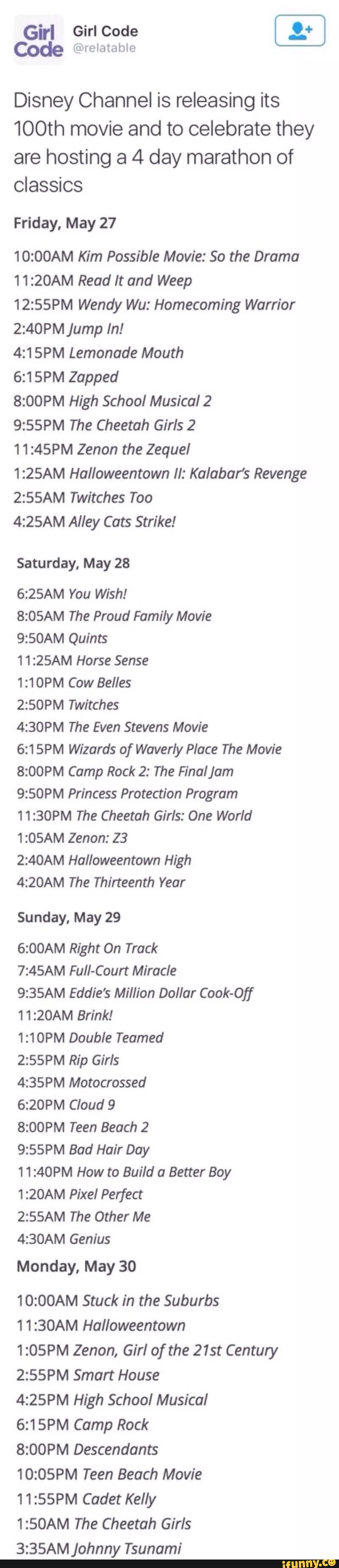 Girl GirlCode _º:
Cºde mrelatable
Disney Channel is releasing its
100th movie and to celebrate they
are hosting a 4 day marathon of
Classics
Friday, May 27
10:00AM Kim Possible Movie: 50 the Drama
11:20AM Read It and Weep
12:55PM Wendy Wu: Homecoming Warrior
2:40PM jump In!
4:15PM Lemonade Mouth
6:15PM Zapped
8:00PM High School Musical 2
9:55PM The Cheetah Girls 2
1 1:45PM Zenon the Zequel
1:25AM Halloweentown II: Kalabar’s Revenge
2:55AM Twitches Too
4:25AM Alley Cats Strike!
Saturday, May 28
6:25AM You Wish!
8:05AM The Proud Family Movie
9:50AM Quints
11:25AM Horse Sense