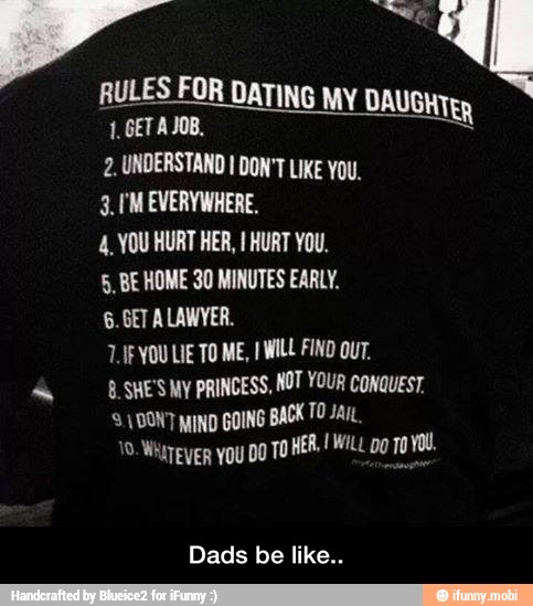 ii a
RULES FOR DATING
MY DAUGHTER
2. UNDERSTAND I DON'T LIKE You.
3.170 EVERYWHERE.
4. YOU HURT HER, I HURT YOU.
5, BE HOME 30 MINUTES EARLY.
LIF YOU LIE TO ME, I WILL FIND OUT.
-_ALSHE'SMy PRINCESS, NOT YOUR Conauest, DONT MIND GOING BACK TO Jar.
Dads be like.. - Dads be like..