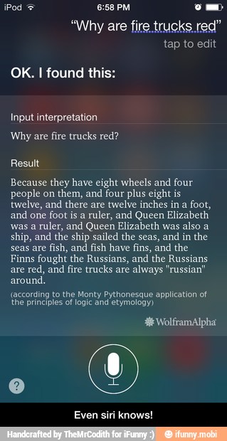"Why are fire trucks red"
OK. I found thi
Input interpretation
Result
Because they have eight wheels and four
people on them, and four plus eight is
twelve, and
there are
twelve inches in a
foot,
and
one foot is a
ruler, and Queen Elizabeth
was a ruler, and Queen Elizabeth was also a
ship, and the ship sailed the seas, and in the
seas are
fish, and
fish have fins, and the
Finns fought the Russians, and the Russians
are red, and fire trucks are always "russian"
around.
(according to the Monty Pythonesque application of
the principles of logic and etymology)
Even siri knows! - Even siri knows!
