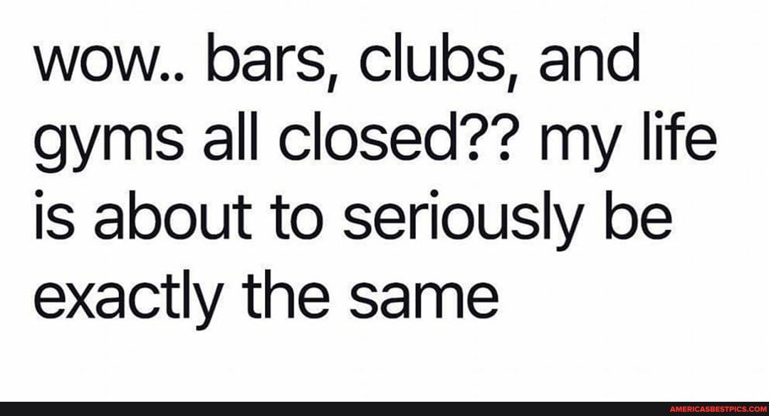 wow.. bars, clubs, and gyms all closed?? my life is about to seriously be exactly the same