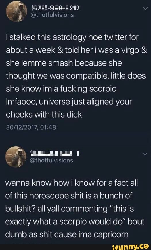 er
@thotfulvisions
i stalked this astrology hoe twitter for about a week & told her i was a virgo & she lemme smash because she thought we was compatible. little does she know im fucking scorpio
Imfaooo, universe just aligned your cheeks with this dick
wanna know how i know for a fact all of this horoscope shit is a bunch of bullshit? all yall commenting "this is exactly what a scorpio would do" bout dumb as shit cause ima capricorn