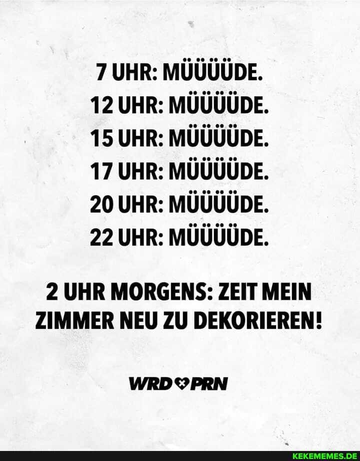 7 UHR: MÜÜÜÜDE.
12 UHR: MÜÜÜÜDE.
15 UHR: MÜÜÜÜDE.
17 UHR: MÜÜÜÜDE.
20 UHR: MÜÜÜÜDE.
22 UHR: MÜÜÜÜDE.
2 UHR MORGENS: ZEIT MEIN ZIMMER NEU ZU DEKORIEREN!
WRDYPRN