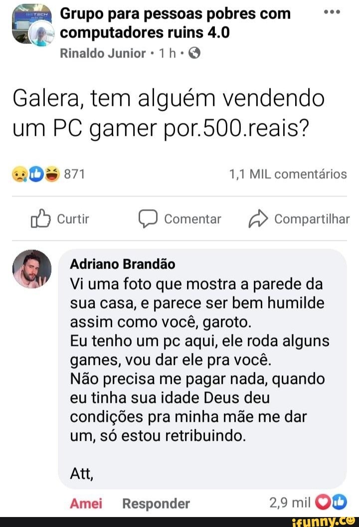 pa Grupo para pessoas pobres com computadores ruins 4.0
Rinaldo Junior Q
Galera, tem alguém vendendo um PC gamer por.500.reais?
871 1,1 MIL comentários
Curtir Comentar Compartilhar
Adriano Brandão
Vi uma foto que mostra a parede da sua casa, e parece ser bem humilde assim como você, garoto.
Eu tenho um pc aqui, ele roda alguns games, vou dar ele pra você.
Não precisa me pagar nada, quando eu tinha sua idade Deus deu condições pra minha mãe me dar um, só estou retribuindo.
Att,
Amei Responder 29 mil QO