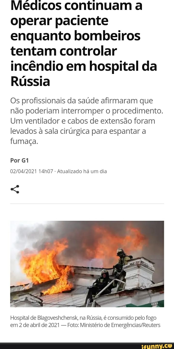 Médicos continuam a operar paciente enquanto bombeiros tentam controlar incêndio em hospital da
Rússia
Os profissionais da saúde afirmaram que não poderiam interromper o procedimento.
Um ventilador e cabos de extensão foram
levados à sala cirúrgica para espantar a fumaça.
Por
14h07 - Atualizado há um dia
Hospital de Blagoveshchensk, na Rússia, é consumido pelo fogo em de abril de 2021 - Foto: Ministério de