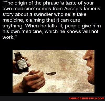 "The origin of the phrase 'a taste of your own medicine' comes from Aesop's famous story about a swindler who sells fake medicine, claiming that it can cure anything. When he falls ill, people give him his own medicine, which he knows will not work."