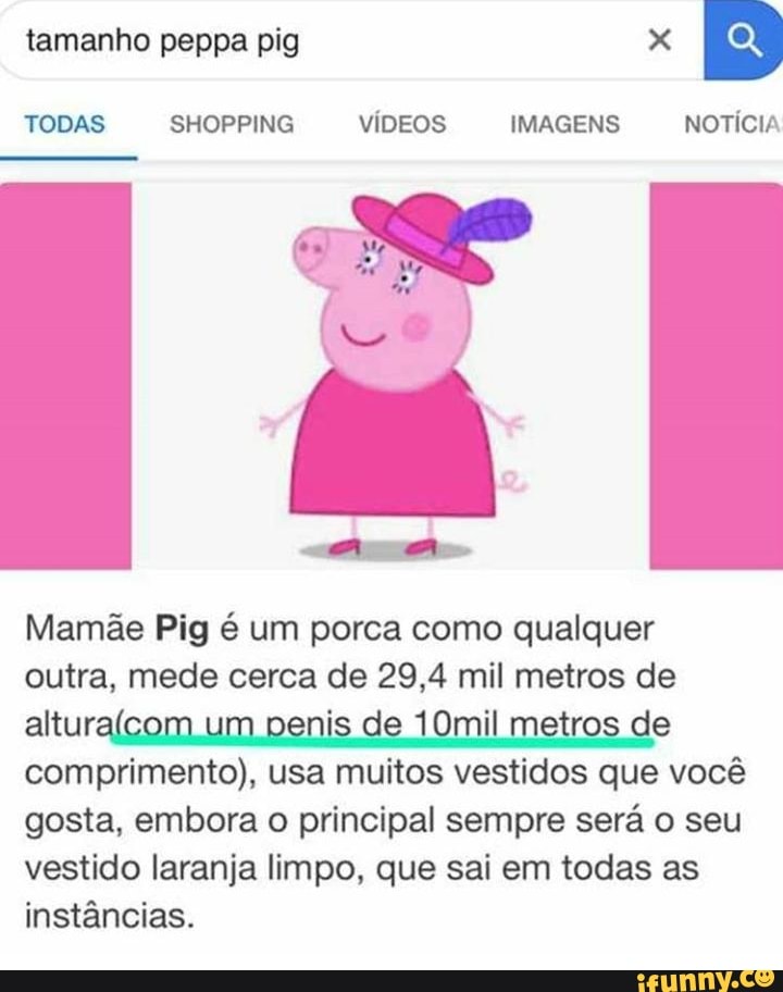 TODAS SHOPPING viDEOS IMAGENS NOTICIA
Mamãe Pig é um porca como qualquer
outra, mede cerca de 29,4 mil metros de
Elle i 10mil metros de
comprimento), usa muitos vestidos que vocé
gosta, embora o principal sempre será o seu
vestido laranja limpo, que sai em todas as
instâncias.