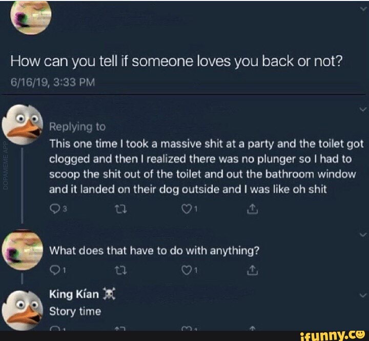 How can you tell if someone loves you back or not?
PM
Replying to
This one time took a massive shit at a party and the toilet got clogged and then I realized there was no plunger so I had to scoop the shit out of the toilet and out the bathroom window and it landed on their dog outside and I was like oh shit
What does that have to do with anything?
King Kian
Story time