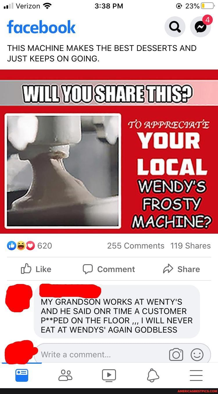 Verizon PM @ 23%
facebook
THIS MACHINE MAKES THE BEST DESSERTS AND JUST KEEPS ON GOING.
WILL YOU'SHARE THIS?
TO APPRECIATE
YOUR
LOCAL WENDY'S FROSTY MACHINE?
620 255 Comments 119 Shares
Like Comment Share
MY GRANDSON WORKS AT WENTY'S AND HE SAID ONR TIME A CUSTOMER
P**PED ON THE FLOOR I WILL NEVER EAT AT WENDYS' AGAIN GODBLESS
Write comment... "x
oe