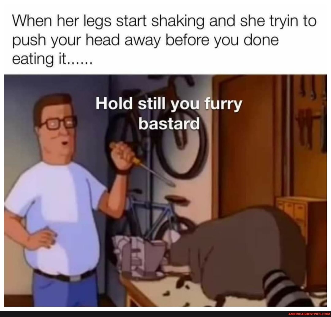 When her legs start shaking and she tryin to push your head away before you done eating it
Hold still you furry bastard