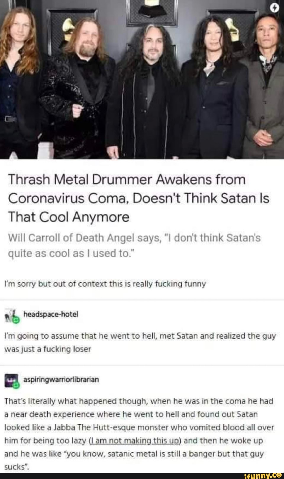 Thrash Metal Drummer Awakens from
Coronavirus Coma, Doesn't Think Satan Is
That Cool Anymore
Will Carroll of Death Angel says, don't think Satan's
quite as cool as
I'm sorry but out of context this is really fucking funny
a
b headspace-hotel
I'm going to assume that he went to hell, met Satan and realized the guy
was just a fucking loser
a aspiringwarriorlibrarian
That's literally what happened though, when he was in the coma he had
a near death experience where he went to hell and found out Satan
looked like a Jabba The Hutt-esque monster who vomited blood all over
him for being too lazy (Lam not making this up) and then he woke up
and he was like "you know, satanic metal is still a banger but that guy
sucks".