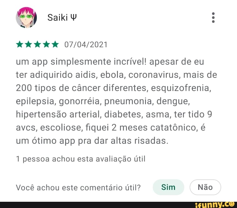 3)
um app simplesmente incrível! apesar de eu ter adiquirido aídis, ebola, coronavirus, mais de
200 tipos de câncer diferentes, esquizofrenia, epilepsia, gonorréia, pneumonia, dengue, hipertensão arterial, diabetes, asma, ter tido 9 aves, escoliose, fiquei 2 meses catatônico, é um ótimo app pra dar altas risadas.
1 pessoa achou esta avaliação útil
Você achou este comentário útil? Sim Não