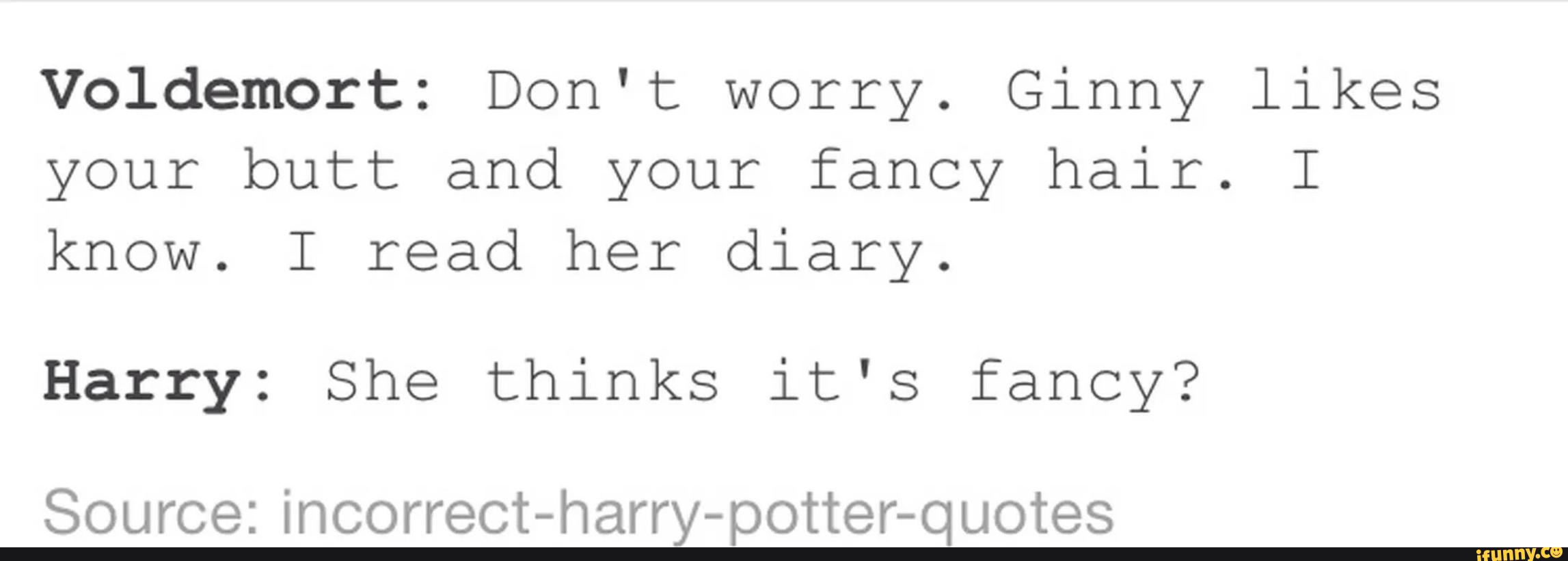 Vºldemort: Don't worry. Ginny likes
your butt and your fancy hair. I
know. I read her diary.
Harry: She thinks it's fancy?
Source: incorrect-harry-potter-quotes