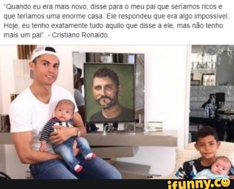 'Quando eu era mais novo, disse para o meu pai que seriamos ricos e que teriamos uma enorme casa. Ele respondeu que era algo impossivel
Hoje, eu tenho exatamente tudo aquilo que disse a ele, mas não tenho mais um par". - Cristiano Ronaldo.