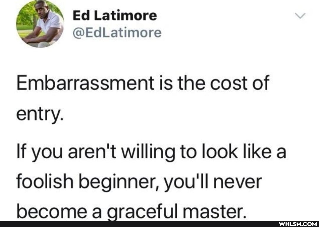 Embarrassment is the cost of entry.
If you aren't willing to look like a foolish beginner, you'll never
aAA 4 mactar