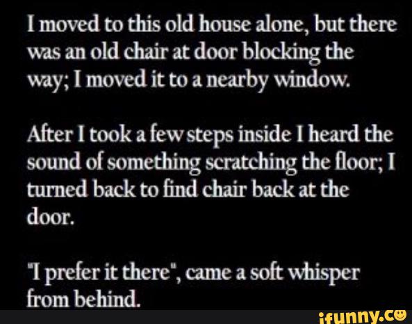 I moved to this old house alone, but there
was an
old chair nt door blocking the
way; I moved it to a
nearby window.
After I took a
few steps inside I heard the
sound of something scntdling the floor; I
turned back to find chair back at the
door.
'! prefer it there“, ame a
soft whisper
Emm behind.