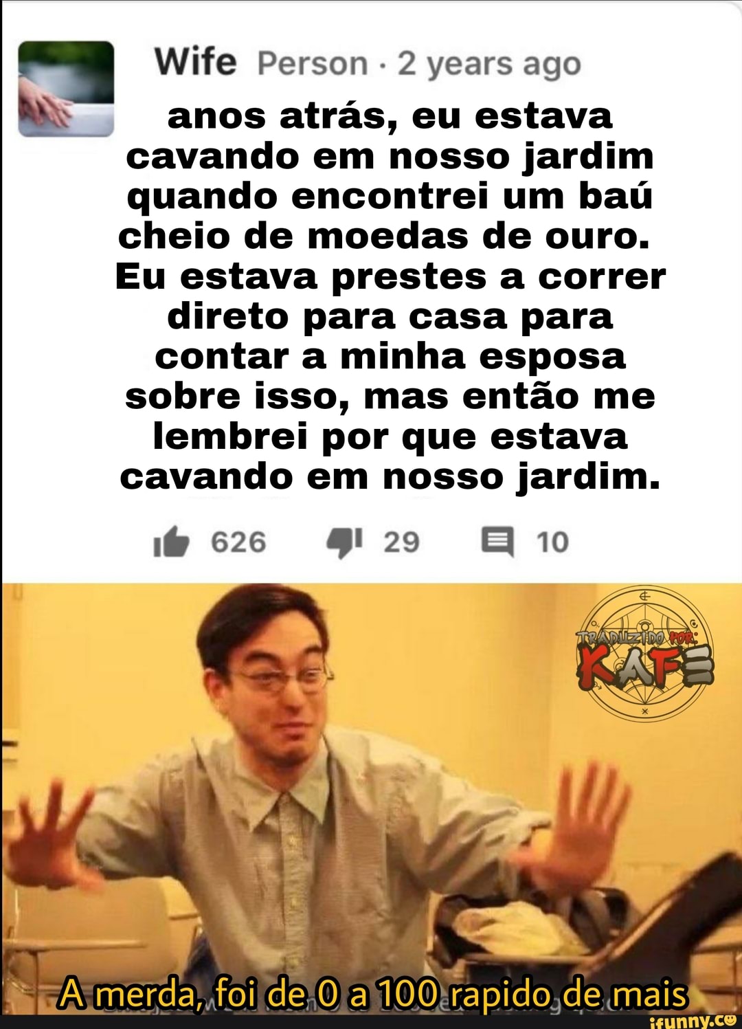 Wife Person years ago
anos atrás, eu estava cavando em nosso jardim quando encontrei um baú cheio de moedas de ouro.
Eu estava prestes a correr
direto para casa para
contar a minha esposa sobre isso, mas então me
lembrei por que estava cavando em nosso jardim.
merda, foi de 100 rapido; de E